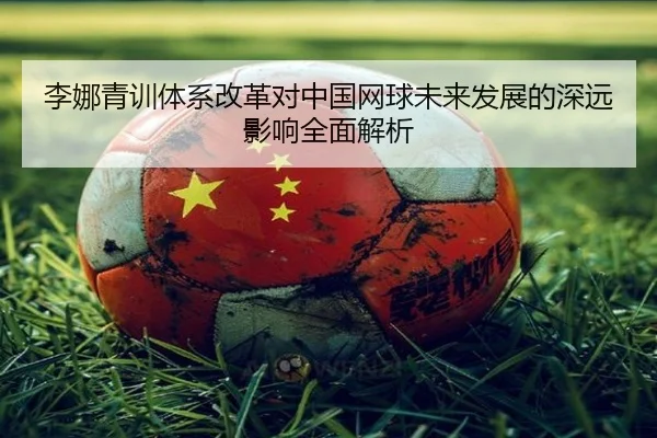 李娜青训体系改革对中国网球未来发展的深远影响全面解析